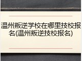 温州叛逆学校在哪里技校报名(温州叛逆技校报名)