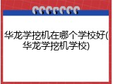 华龙学挖机在哪个学校好(华龙学挖机学校)