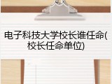 电子科技大学校长谁任命(校长任命单位)