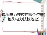 包头电力技校在哪个位置(包头电力技校地址)