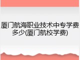 厦门航海职业技术中专学费多少(厦门航校学费)