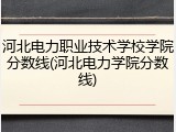 河北电力职业技术学校学院分数线(河北电力学院分数线)