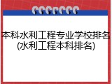 本科水利工程专业学校排名(水利工程本科排名)