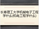 长春理工大学机械电子工程学什么(机电工程学什么)