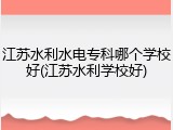 江苏水利水电专科哪个学校好(江苏水利学校好)