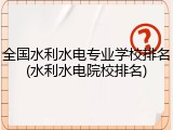 全国水利水电专业学校排名(水利水电院校排名)