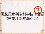 黑龙江水利专科学校毕业证(黑龙江水专毕业证)