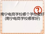 南宁电商学校哪个学校最好(南宁电商学校哪家好)
