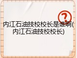 内江石油技校校长是谁啊(内江石油技校校长)