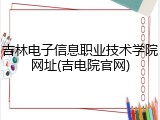 吉林电子信息职业技术学院网址(吉电院官网)