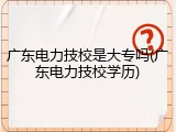 广东电力技校是大专吗(广东电力技校学历)
