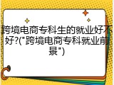 跨境电商专科生的就业好不好?("跨境电商专科就业前景")