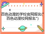 百色动漫的学校官网报名("百色动漫校网报名")