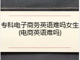 专科电子商务英语难吗女生(电商英语难吗)