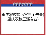重庆农校最厉害三个专业(重庆农校三强专业)