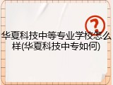 华夏科技中等专业学校怎么样(华夏科技中专如何)