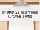厦门电商设计培训学校(厦门电商设计学校)