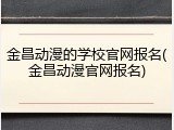 金昌动漫的学校官网报名(金昌动漫官网报名)