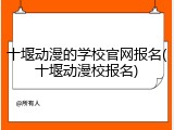 十堰动漫的学校官网报名(十堰动漫校报名)