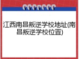 江西南昌叛逆学校地址(南昌叛逆学校位置)