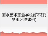 丽水艺术职业学校好不好(丽水艺校如何)