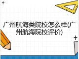 广州航海类院校怎么样(广州航海院校评价)