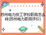 苏州电力技工学校职高怎么样(苏州电力职高评价)
