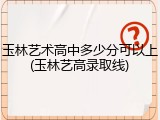 玉林艺术高中多少分可以上(玉林艺高录取线)