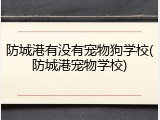 防城港有没有宠物狗学校(防城港宠物学校)