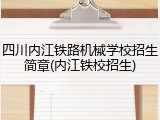 四川内江铁路机械学校招生简章(内江铁校招生)
