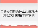 吕梁交口县数控车床编程培训班(交口数控车床培训)