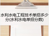 水利水电工程技术单招多少分(水利水电单招分数)