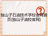 独山子石油技术学校官网首页(独山子油校官网)