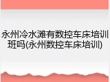 永州冷水滩有数控车床培训班吗(永州数控车床培训)