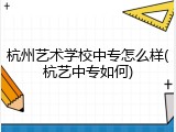 杭州艺术学校中专怎么样(杭艺中专如何)
