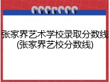 张家界艺术学校录取分数线(张家界艺校分数线)