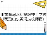 山东黄河水利高级技工学校师资(山东黄河技校师资)