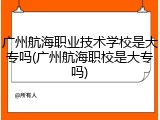 广州航海职业技术学校是大专吗(广州航海职校是大专吗)