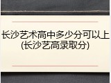 长沙艺术高中多少分可以上(长沙艺高录取分)