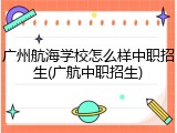 广州航海学校怎么样中职招生(广航中职招生)