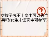 女孩子考不上高中可以去当兵吗(女生未读高中可参军)