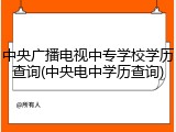 中央广播电视中专学校学历查询(中央电中学历查询)