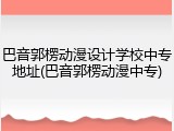 巴音郭楞动漫设计学校中专地址(巴音郭楞动漫中专)
