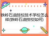 铁岭石油技校技术学校怎么样(铁岭石油技校如何)