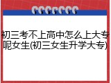 初三考不上高中怎么上大专呢女生(初三女生升学大专)