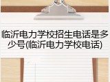 临沂电力学校招生电话是多少号(临沂电力学校电话)