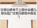 甘肃白银考不上高中去哪儿报名呢("甘肃白银高中报名")