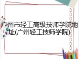 广州市轻工高级技师学院地址(广州轻工技师学院)