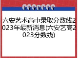 六安艺术高中录取分数线2023年最新消息(六安艺高2023分数线)