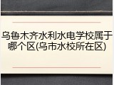 乌鲁木齐水利水电学校属于哪个区(乌市水校所在区)